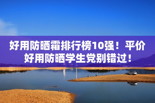 好用防晒霜排行榜10强！平价好用防晒学生党别错过！