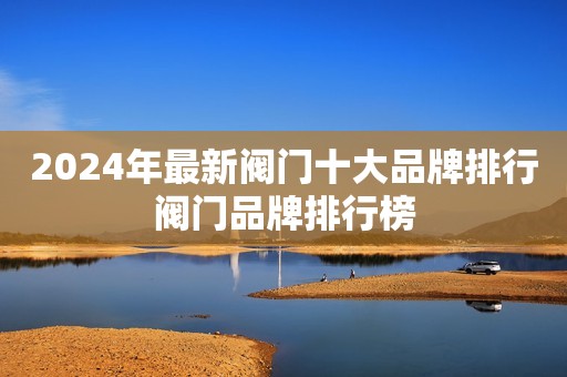 2024年最新阀门十大品牌排行阀门品牌排行榜