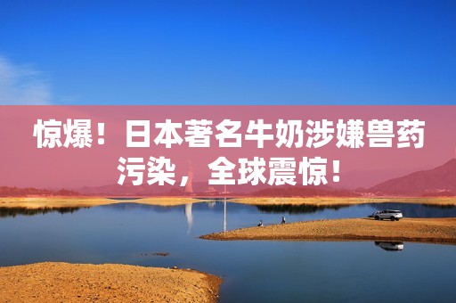 惊爆！日本著名牛奶涉嫌兽药污染，全球震惊！