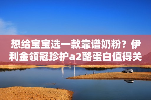 想给宝宝选一款靠谱奶粉？伊利金领冠珍护a2酪蛋白值得关注