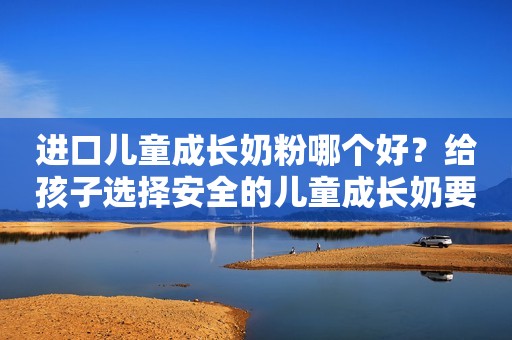 进口儿童成长奶粉哪个好？给孩子选择安全的儿童成长奶要避开它！