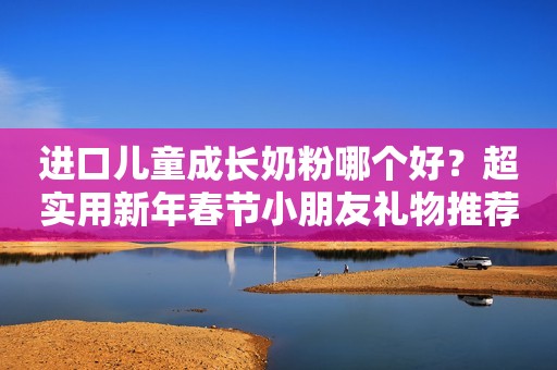 进口儿童成长奶粉哪个好？超实用新年春节小朋友礼物推荐清单！
