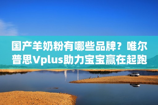 国产羊奶粉有哪些品牌？唯尔普思Vplus助力宝宝赢在起跑线！
