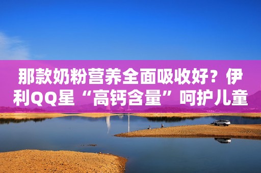 那款奶粉营养全面吸收好？伊利QQ星“高钙含量”呵护儿童健康成长