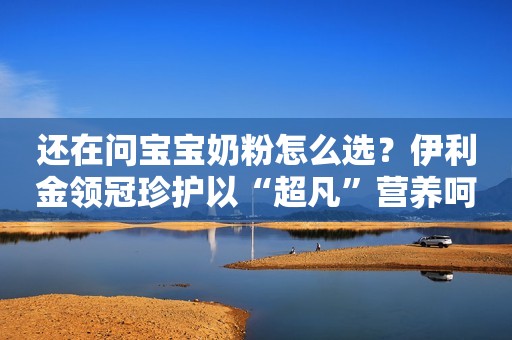 还在问宝宝奶粉怎么选？伊利金领冠珍护以“超凡”营养呵护成长