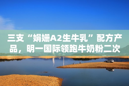 三支“娟姗A2生牛乳”配方产品，明一国际领跑牛奶粉二次配方注册“鲜高度”