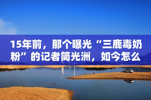 15年前，那个曝光“三鹿毒奶粉”的记者简光洲，如今怎么样了？