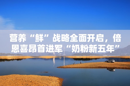 营养“鲜”战略全面开启，倍恩喜昂首进军“奶粉新五年”