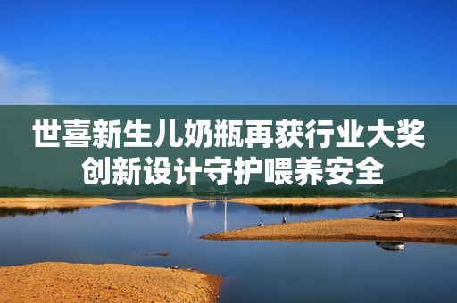 世喜新生儿奶瓶再获行业大奖 创新设计守护喂养安全