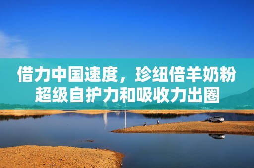 借力中国速度，珍纽倍羊奶粉超级自护力和吸收力出圈