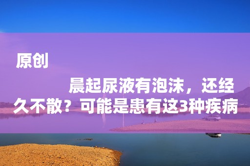 原创
            晨起尿液有泡沫，还经久不散？可能是患有这3种疾病