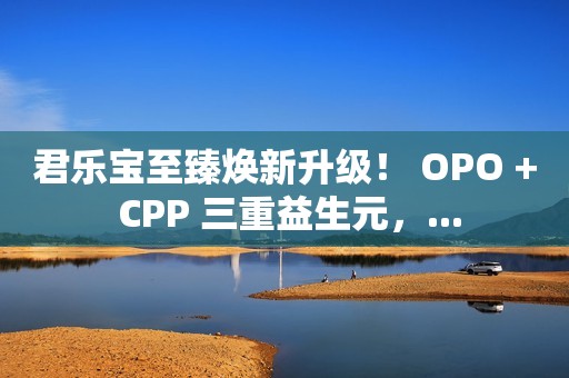 君乐宝至臻焕新升级！ OPO + CPP 三重益生元，...