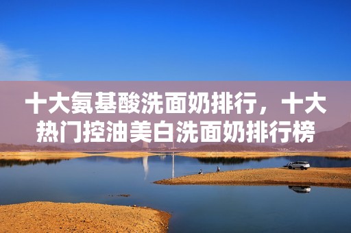 十大氨基酸洗面奶排行，十大热门控油美白洗面奶排行榜