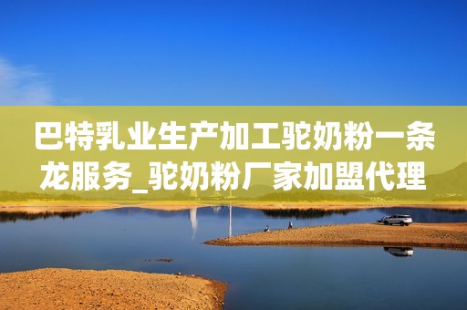 巴特乳业生产加工驼奶粉一条龙服务_驼奶粉厂家加盟代理