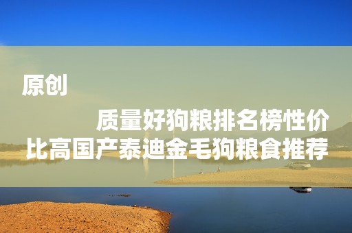 原创
            质量好狗粮排名榜性价比高国产泰迪金毛狗粮食推荐
