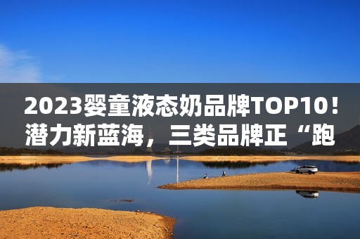 2023婴童液态奶品牌TOP10！潜力新蓝海，三类品牌正“跑马圈地”