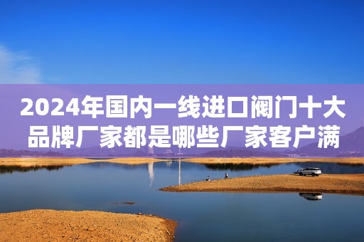 2024年国内一线进口阀门十大品牌厂家都是哪些厂家客户满意度比较认可呢？