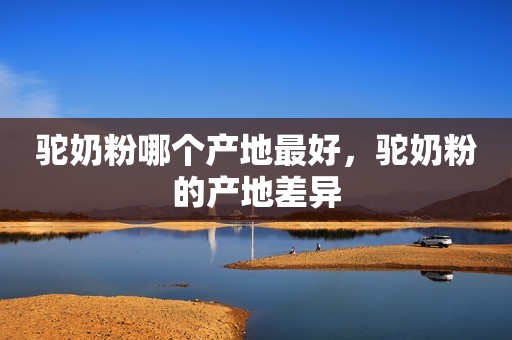 驼奶粉哪个产地最好，驼奶粉的产地差异