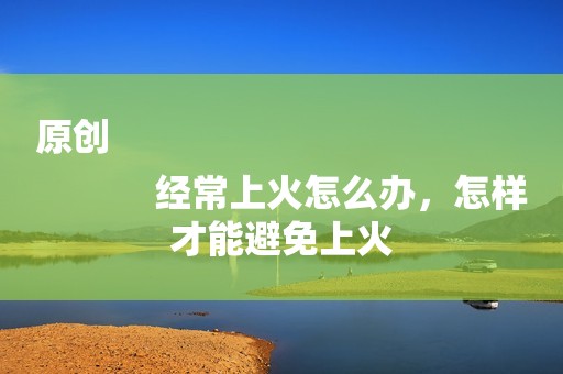 原创
            经常上火怎么办，怎样才能避免上火