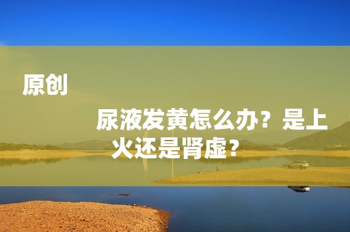 原创
            尿液发黄怎么办？是上火还是肾虚？