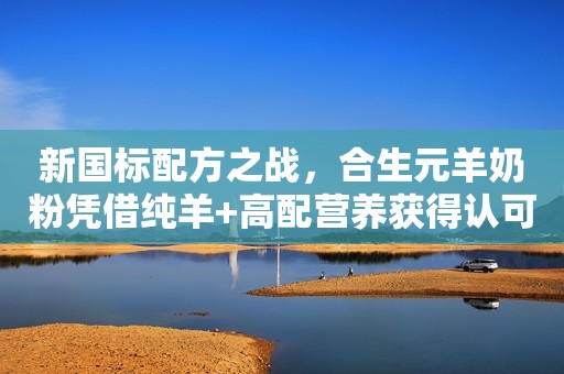 新国标配方之战，合生元羊奶粉凭借纯羊+高配营养获得认可