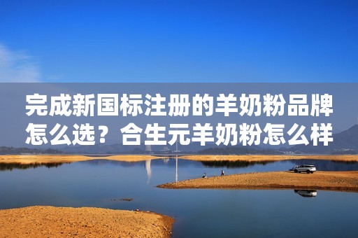 完成新国标注册的羊奶粉品牌怎么选？合生元羊奶粉怎么样？一次说清