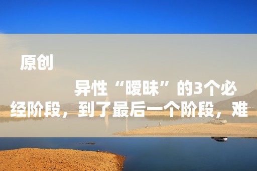 原创
            异性“暧昧”的3个必经阶段，到了最后一个阶段，难舍难分