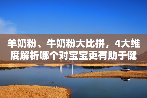 羊奶粉、牛奶粉大比拼，4大维度解析哪个对宝宝更有助于健康？