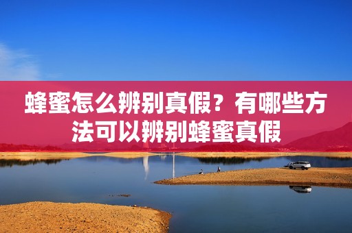 蜂蜜怎么辨别真假？有哪些方法可以辨别蜂蜜真假