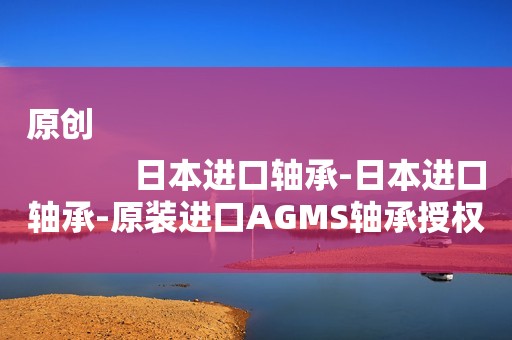 原创
            日本进口轴承-日本进口轴承-原装进口AGMS轴承授权经销商