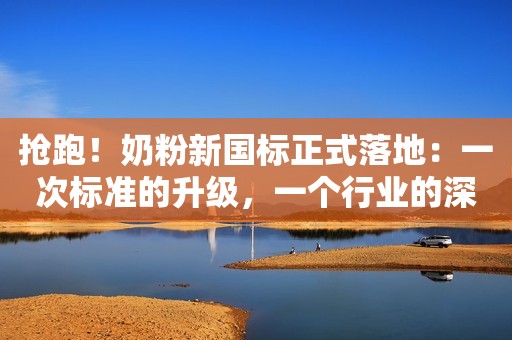 抢跑！奶粉新国标正式落地：一次标准的升级，一个行业的深思