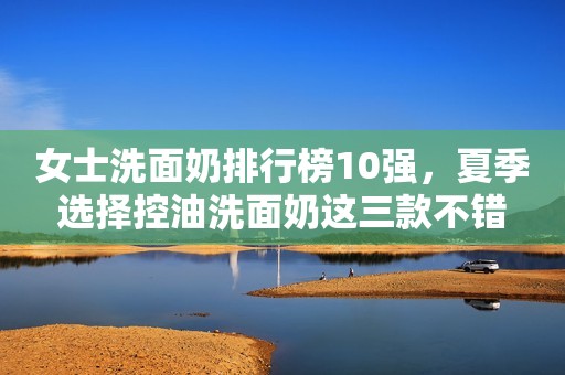 女士洗面奶排行榜10强，夏季选择控油洗面奶这三款不错