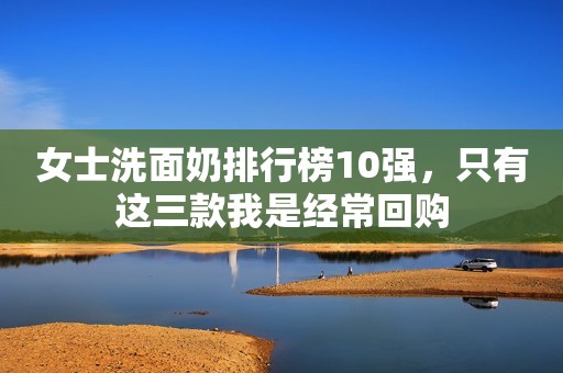 女士洗面奶排行榜10强，只有这三款我是经常回购