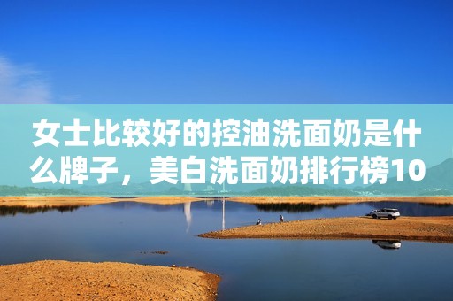 女士比较好的控油洗面奶是什么牌子，美白洗面奶排行榜10强
