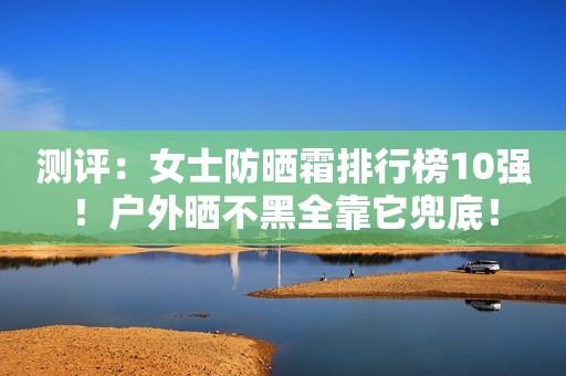 测评：女士防晒霜排行榜10强！户外晒不黑全靠它兜底！