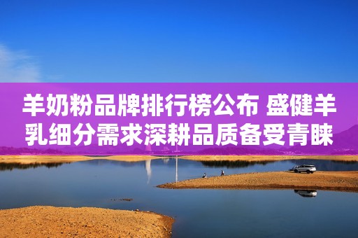 羊奶粉品牌排行榜公布 盛健羊乳细分需求深耕品质备受青睐