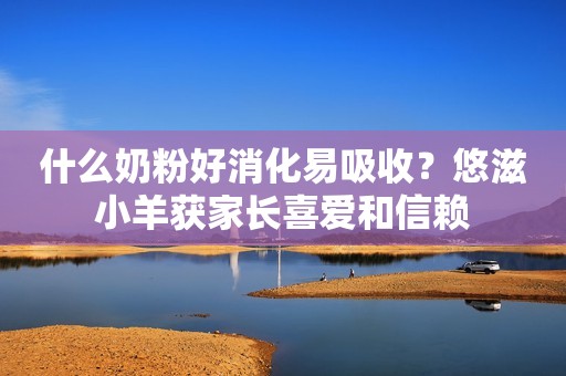 什么奶粉好消化易吸收？悠滋小羊获家长喜爱和信赖