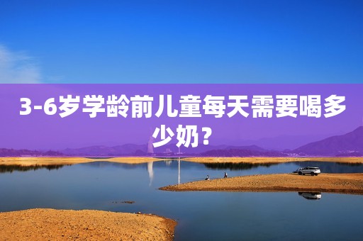 3-6岁学龄前儿童每天需要喝多少奶？