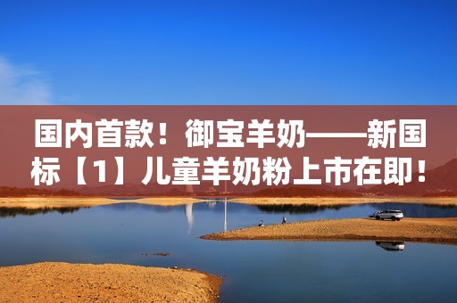国内首款！御宝羊奶——新国标【1】儿童羊奶粉上市在即！
