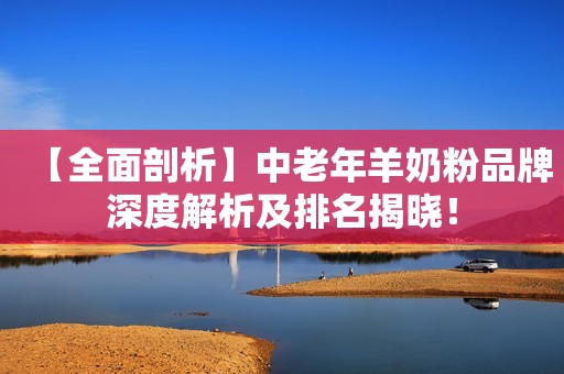 【全面剖析】中老年羊奶粉品牌深度解析及排名揭晓！