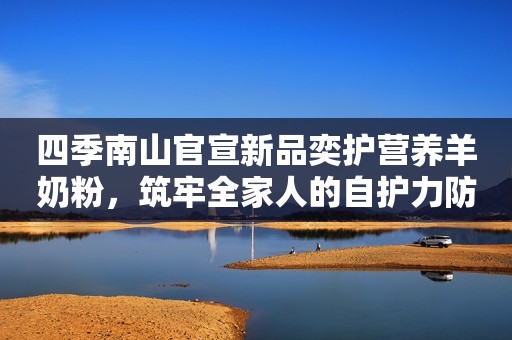 四季南山官宣新品奕护营养羊奶粉，筑牢全家人的自护力防线