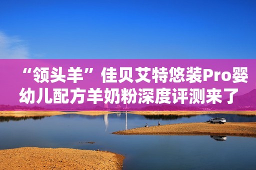 “领头羊”佳贝艾特悠装Pro婴幼儿配方羊奶粉深度评测来了