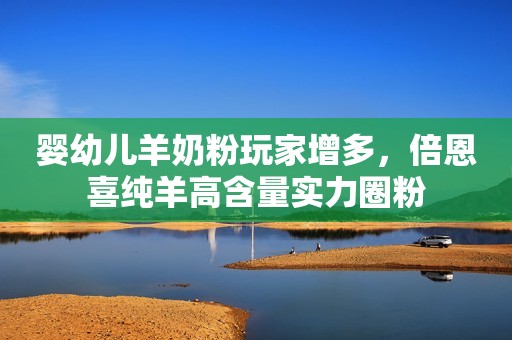 婴幼儿羊奶粉玩家增多，倍恩喜纯羊高含量实力圈粉