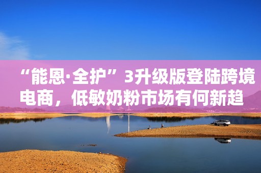 “能恩·全护”3升级版登陆跨境电商，低敏奶粉市场有何新趋势？