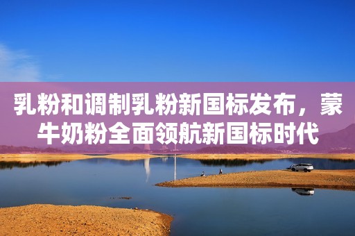 乳粉和调制乳粉新国标发布，蒙牛奶粉全面领航新国标时代