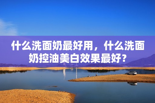 什么洗面奶最好用，什么洗面奶控油美白效果最好？