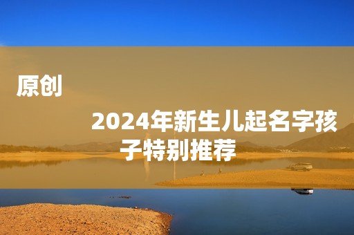 原创
            2024年新生儿起名字孩子特别推荐