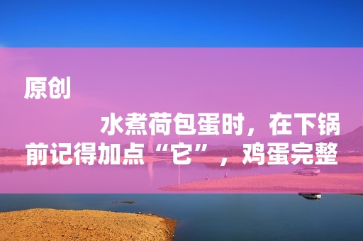 原创
            水煮荷包蛋时，在下锅前记得加点“它”，鸡蛋完整滑嫩不起沫