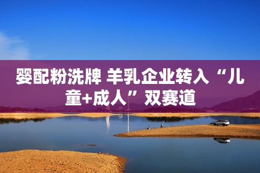 婴配粉洗牌 羊乳企业转入“儿童+成人”双赛道