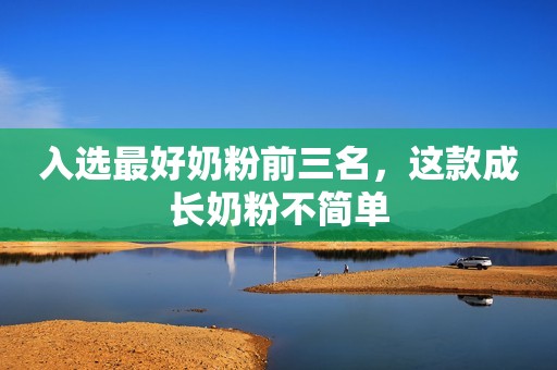 入选最好奶粉前三名，这款成长奶粉不简单